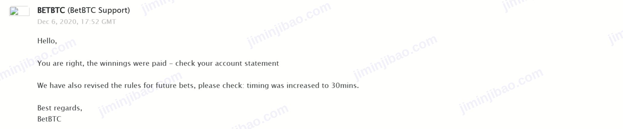 BetBTC support email, 6 December 2020: You are right, the winnings were paid. We have also revised the rules for future bets: timing was increased to 30mins.